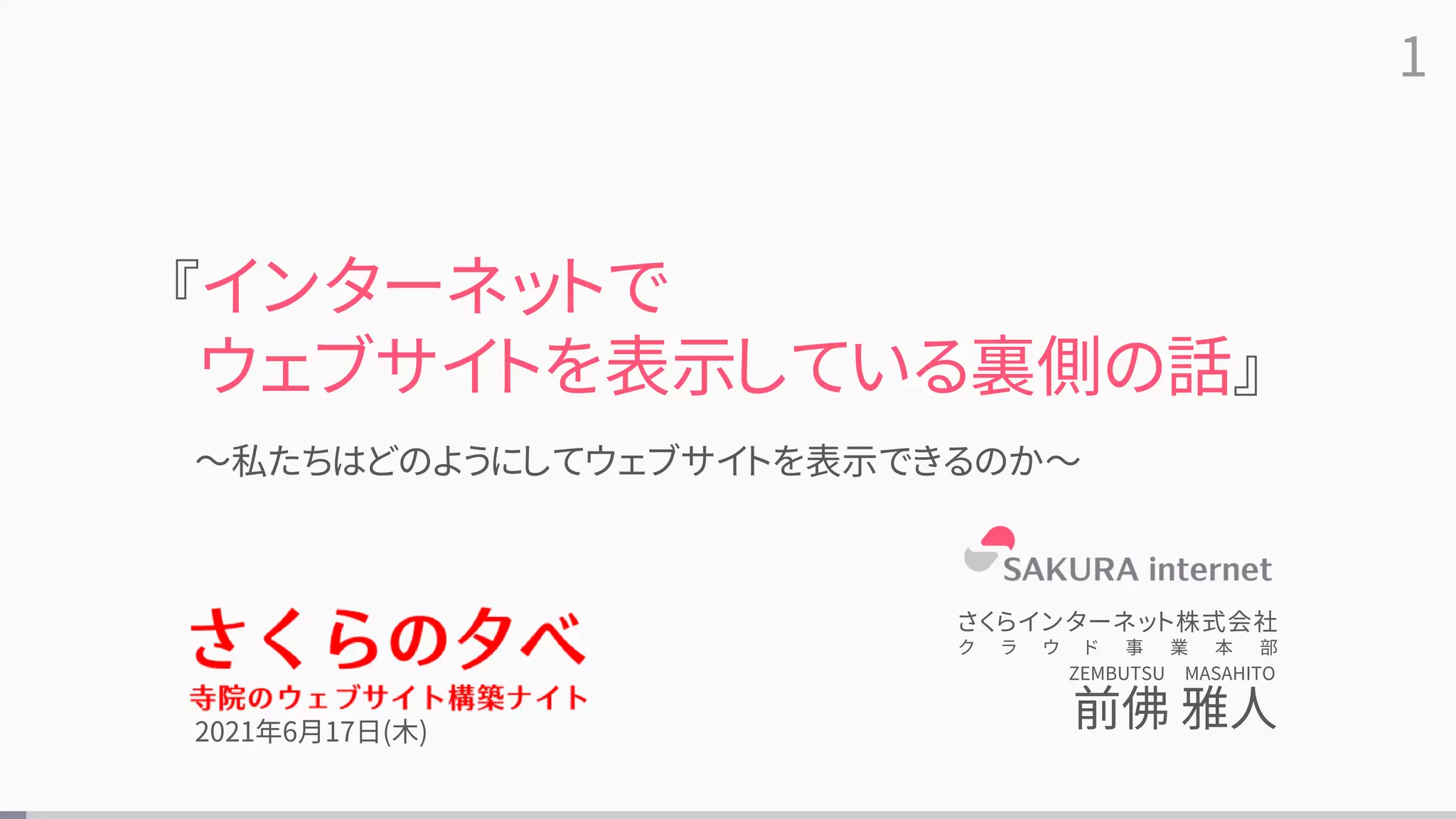 1
～私たちはどのようにしてウェブサイトを表示できるのか～
『インターネットで
ウェブサイトを表示している裏側の話』
さくらインターネット株式会社
ク ラ ウ ド 事 業 本 部
前佛 雅人
ZEMBUTSU MASAHITO
2021年6月17日(木)
 