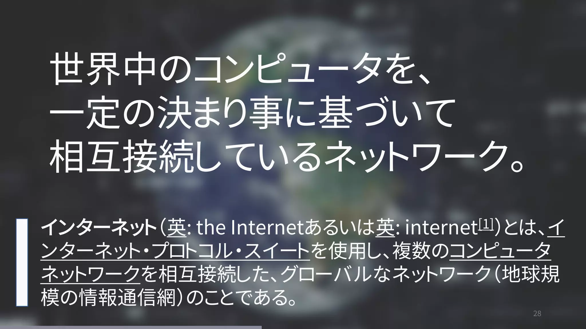 28
28
インターネット（英: the Internetあるいは英: internet[1]）とは、イ
ンターネット・プロトコル・スイートを使用し、複数のコンピュータ
ネットワークを相互接続した、グローバルなネットワーク（地球規
模の情報通信網）のことである。
世界中のコンピュータを、
一定の決まり事に基づいて
相互接続しているネットワーク。
 