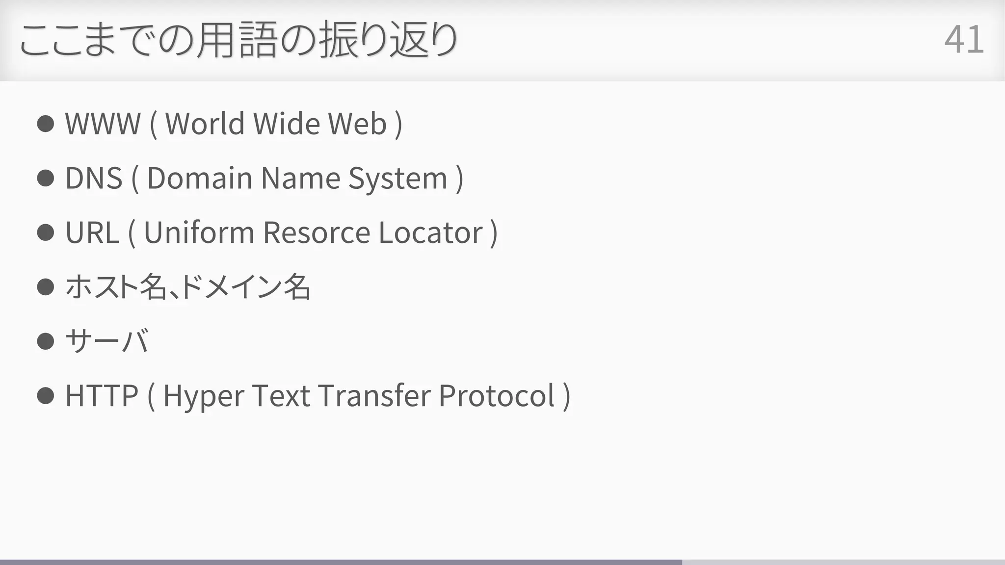 ここまでの用語の振り返り
⚫ WWW ( World Wide Web )
⚫ DNS ( Domain Name System )
⚫ URL ( Uniform Resorce Locator )
⚫ ホスト名、ドメイン名
⚫ サーバ
⚫ HTTP ( Hyper Text Transfer Protocol )
41
 