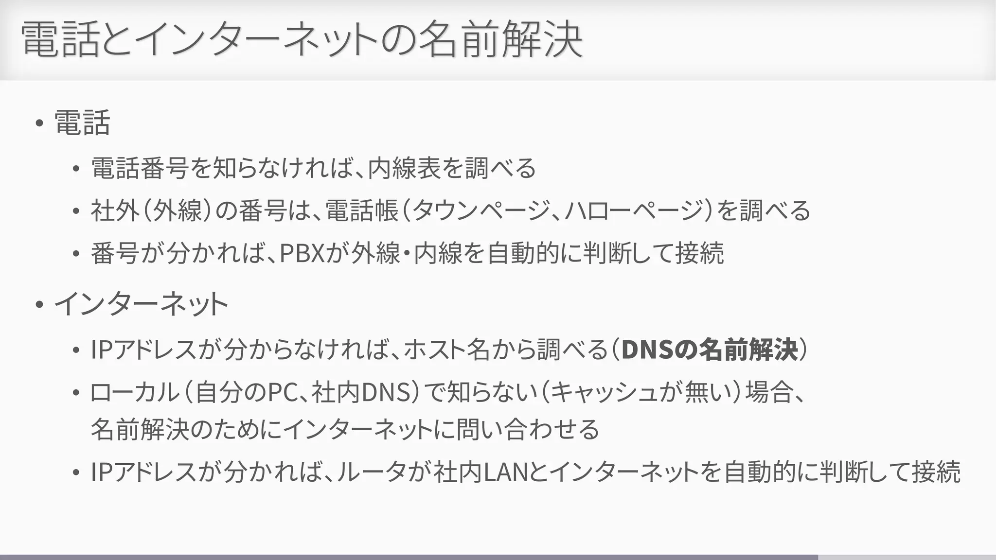 電話とインターネットの名前解決
• 電話
• 電話番号を知らなければ、内線表を調べる
• 社外（外線）の番号は、電話帳（タウンページ、ハローページ）を調べる
• 番号が分かれば、PBXが外線・内線を自動的に判断して接続
• インターネット
• IPアドレスが分からなければ、ホスト名から調べる（DNSの名前解決）
• ローカル（自分のPC、社内DNS）で知らない（キャッシュが無い）場合、
名前解決のためにインターネットに問い合わせる
• IPアドレスが分かれば、ルータが社内LANとインターネットを自動的に判断して接続
 