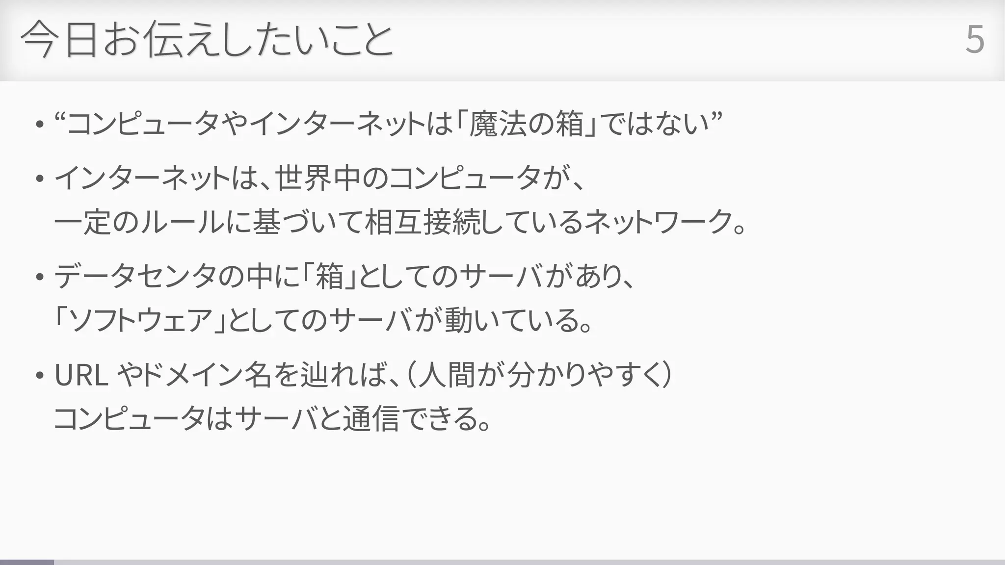 今日お伝えしたいこと
• “コンピュータやインターネットは「魔法の箱」ではない”
• インターネットは、世界中のコンピュータが、
一定のルールに基づいて相互接続しているネットワーク。
• データセンタの中に「箱」としてのサーバがあり、
「ソフトウェア」としてのサーバが動いている。
• URL やドメイン名を辿れば、（人間が分かりやすく）
コンピュータはサーバと通信できる。
5
 