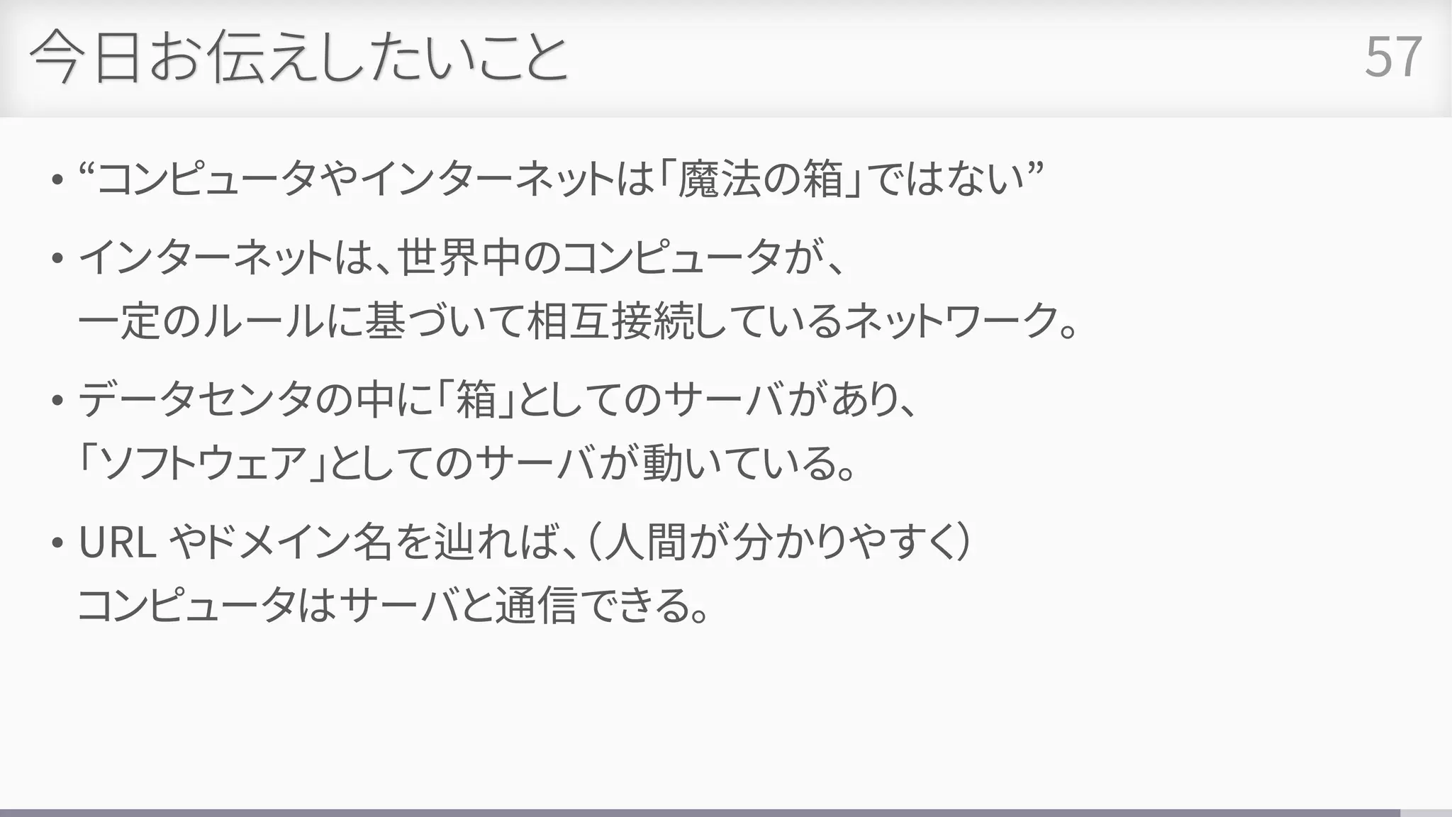 今日お伝えしたいこと
• “コンピュータやインターネットは「魔法の箱」ではない”
• インターネットは、世界中のコンピュータが、
一定のルールに基づいて相互接続しているネットワーク。
• データセンタの中に「箱」としてのサーバがあり、
「ソフトウェア」としてのサーバが動いている。
• URL やドメイン名を辿れば、（人間が分かりやすく）
コンピュータはサーバと通信できる。
57
 