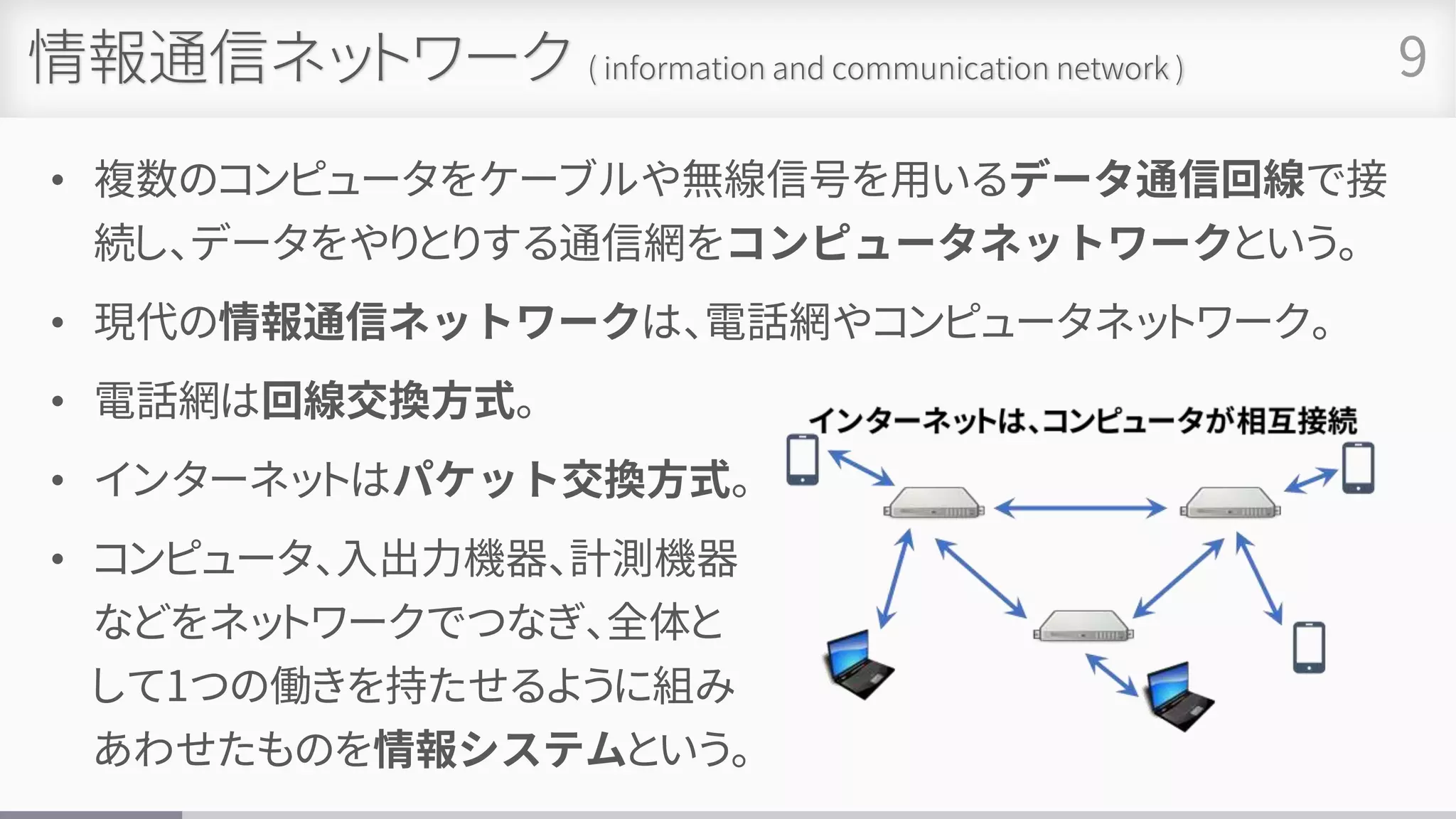 情報通信ネットワーク ( information and communication network )
• 複数のコンピュータをケーブルや無線信号を用いるデータ通信回線で接
続し、データをやりとりする通信網をコンピュータネットワークという。
• 現代の情報通信ネットワークは、電話網やコンピュータネットワーク。
• 電話網は回線交換方式。
• インターネットはパケット交換方式。
• コンピュータ、入出力機器、計測機器
などをネットワークでつなぎ、全体と
して1つの働きを持たせるように組み
あわせたものを情報システムという。
9
 