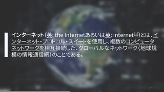 27
27
インターネット（英: the Internetあるいは英: internet[1]）とは、イ
ンターネット・プロトコル・スイートを使用し、複数のコンピュータ
ネットワークを相互接続した、グローバルなネットワーク（地球規
模の情報通信網）のことである。
 