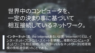 28
28
インターネット（英: the Internetあるいは英: internet[1]）とは、イ
ンターネット・プロトコル・スイートを使用し、複数のコンピュータ
ネットワークを相互接続した、グローバルなネットワーク（地球規
模の情報通信網）のことである。
世界中のコンピュータを、
一定の決まり事に基づいて
相互接続しているネットワーク。
 