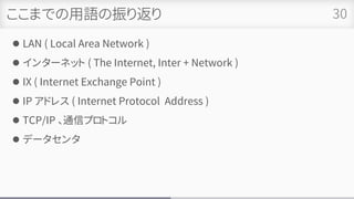ここまでの用語の振り返り
⚫ LAN ( Local Area Network )
⚫ インターネット ( The Internet, Inter + Network )
⚫ IX ( Internet Exchange Point )
⚫ IP アドレス ( Internet Protocol Address )
⚫ TCP/IP 、通信プロトコル
⚫ データセンタ
30
 