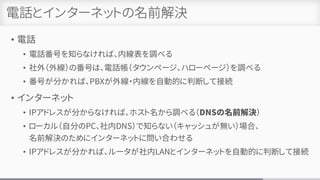 電話とインターネットの名前解決
• 電話
• 電話番号を知らなければ、内線表を調べる
• 社外（外線）の番号は、電話帳（タウンページ、ハローページ）を調べる
• 番号が分かれば、PBXが外線・内線を自動的に判断して接続
• インターネット
• IPアドレスが分からなければ、ホスト名から調べる（DNSの名前解決）
• ローカル（自分のPC、社内DNS）で知らない（キャッシュが無い）場合、
名前解決のためにインターネットに問い合わせる
• IPアドレスが分かれば、ルータが社内LANとインターネットを自動的に判断して接続
 