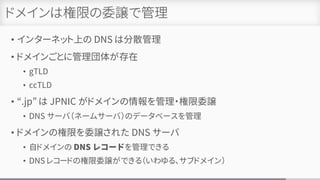 ドメインは権限の委譲で管理
• インターネット上の DNS は分散管理
• ドメインごとに管理団体が存在
• gTLD
• ccTLD
• “.jp” は JPNIC がドメインの情報を管理・権限委譲
• DNS サーバ（ネームサーバ）のデータベースを管理
• ドメインの権限を委譲された DNS サーバ
• 自ドメインの DNS レコードを管理できる
• DNS レコードの権限委譲ができる（いわゆる、サブドメイン）
 
