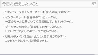 今日お伝えしたいこと
• “コンピュータやインターネットは「魔法の箱」ではない”
• インターネットは、世界中のコンピュータが、
一定のルールに基づいて相互接続しているネットワーク。
• データセンタの中に「箱」としてのサーバがあり、
「ソフトウェア」としてのサーバが動いている。
• URL やドメイン名を辿れば、（人間が分かりやすく）
コンピュータはサーバと通信できる。
57
 