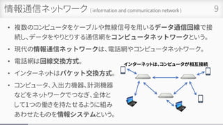 情報通信ネットワーク ( information and communication network )
• 複数のコンピュータをケーブルや無線信号を用いるデータ通信回線で接
続し、データをやりとりする通信網をコンピュータネットワークという。
• 現代の情報通信ネットワークは、電話網やコンピュータネットワーク。
• 電話網は回線交換方式。
• インターネットはパケット交換方式。
• コンピュータ、入出力機器、計測機器
などをネットワークでつなぎ、全体と
して1つの働きを持たせるように組み
あわせたものを情報システムという。
9
 
