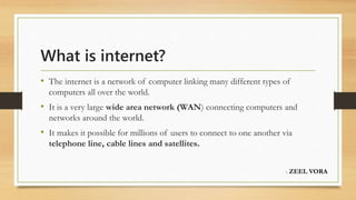 What is internet?
• The internet is a network of computer linking many different types of
computers all over the world.
• It is a very large wide area network (WAN) connecting computers and
networks around the world.
• It makes it possible for millions of users to connect to one another via
telephone line, cable lines and satellites.
- ZEEL VORA
 