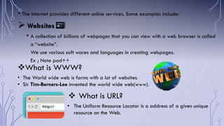 • The Internet provides different online services. Some examples include:
 Websites
• A collection of billions of webpages that you can view with a web browser is called
a “website”.
We use various soft wares and languages in creating webpages.
Ex ; Note pad++
What is WWW?
• The World wide web is forms with a lot of websites.
• Sir Tim-Berners-Lee invented the world wide web(www).
📰
 What is URL?
• The Uniform Resource Locator is a address of a given unique
resource on the Web.
 