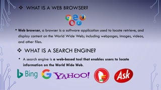  WHAT IS A SEARCH ENGINE?
• A search engine is a web-based tool that enables users to locate
information on the World Wide Web.
 WHAT IS A WEB BROWSER?
• Web browser, a browser is a software application used to locate retrieve, and
display content on the World Wide Web; including webpages, images, videos,
and other files.
 