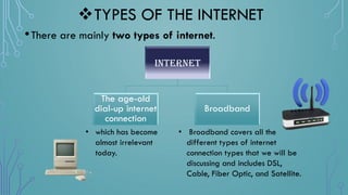 TYPES OF THE INTERNET
•There are mainly two types of internet.
Internet
The age-old
dial-up internet
connection
Broadband
• which has become
almost irrelevant
today.
• Broadband covers all the
different types of internet
connection types that we will be
discussing and includes DSL,
Cable, Fiber Optic, and Satellite.
 