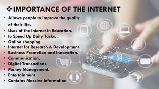 IMPORTANCE OF THE INTERNET
• Allows people to improve the quality
of their life.
• Uses of the Internet in Education.
• to Speed Up Daily Tasks. .
• Online shopping
• Internet for Research & Development.
• Business Promotion and Innovation.
• Communication.
• Digital Transactions.
• Money Management.
• Entertainment
• Contains Massive Information
 