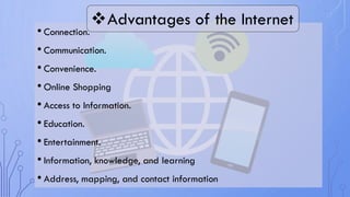 • Connection.
• Communication.
• Convenience.
• Online Shopping
• Access to Information.
• Education.
• Entertainment.
• Information, knowledge, and learning
• Address, mapping, and contact information
Advantages of the Internet
 