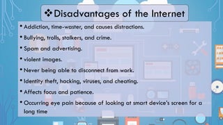 • Addiction, time-waster, and causes distractions.
• Bullying, trolls, stalkers, and crime.
• Spam and advertising.
• violent images.
• Never being able to disconnect from work.
• Identity theft, hacking, viruses, and cheating.
• Affects focus and patience.
• Occurring eye pain because of looking at smart device’s screen for a
long time
Disadvantages of the Internet
 