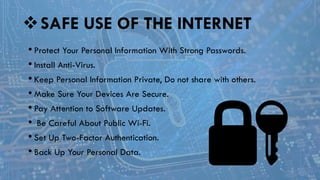 SAFE USE OF THE INTERNET
• Protect Your Personal Information With Strong Passwords.
• Install Anti-Virus.
• Keep Personal Information Private, Do not share with others.
• Make Sure Your Devices Are Secure.
• Pay Attention to Software Updates.
• Be Careful About Public Wi-Fi.
• Set Up Two-Factor Authentication.
• Back Up Your Personal Data.
 