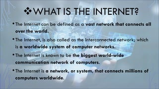 WHAT IS THE INTERNET?
•The Internet can be defined as a vast network that connects all
over the world.
•The Internet, is also called as the Interconnected network; which
is a worldwide system of computer networks.
•The Internet is known to be the biggest world-wide
communication network of computers.
•The Internet is a network, or system, that connects millions of
computers worldwide.
 