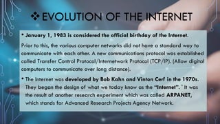EVOLUTION OF THE INTERNET
• January 1, 1983 is considered the official birthday of the Internet.
Prior to this, the various computer networks did not have a standard way to
communicate with each other. A new communications protocol was established
called Transfer Control Protocol/Internetwork Protocol (TCP/IP). (Allow digital
computers to communicate over long distance).
• The Internet was developed by Bob Kahn and Vinton Cerf in the 1970s.
They began the design of what we today know as the “Internet”. ' It was
the result of another research experiment which was called ARPANET,
which stands for Advanced Research Projects Agency Network.
 