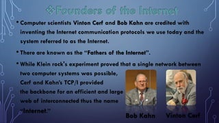 • Computer scientists Vinton Cerf and Bob Kahn are credited with
inventing the Internet communication protocols we use today and the
system referred to as the Internet.
• There are known as the “Fathers of the Internet”.
• While Klein rock's experiment proved that a single network between
two computer systems was possible,
Cerf and Kahn’s TCP/I provided
the backbone for an efficient and large
web of interconnected thus the name
“Internet.”
Vinton Cerf
Bob Kahn
 