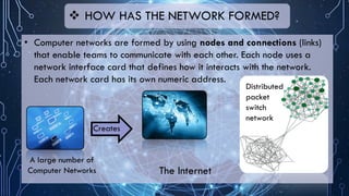 • Computer networks are formed by using nodes and connections (links)
that enable teams to communicate with each other. Each node uses a
network interface card that defines how it interacts with the network.
Each network card has its own numeric address.
 HOW HAS THE NETWORK FORMED?
A large number of
Computer Networks The Internet
Creates
Distributed
packet
switch
network
 