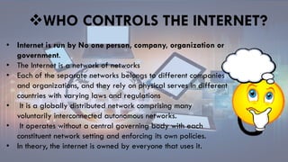 • Internet is run by No one person, company, organization or
government.
• The Internet is a network of networks
• Each of the separate networks belongs to different companies
and organizations, and they rely on physical serves in different
countries with varying laws and regulations
• It is a globally distributed network comprising many
voluntarily interconnected autonomous networks.
• It operates without a central governing body with each
constituent network setting and enforcing its own policies.
• In theory, the internet is owned by everyone that uses it.
WHO CONTROLS THE INTERNET?
 