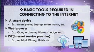  A smart device
• Ex ; smart phone, Laptop, smart watch, etc.
 Web browser
• Ex ; Google chrome, Microsoft edge, etc.
 ISP(Internet service provider)
• Ex ; Mobitel, Dialog, Hutch etc.
BASIC TOOLS REQUIRED IN
CONNECTING TO THE INTERNET
 