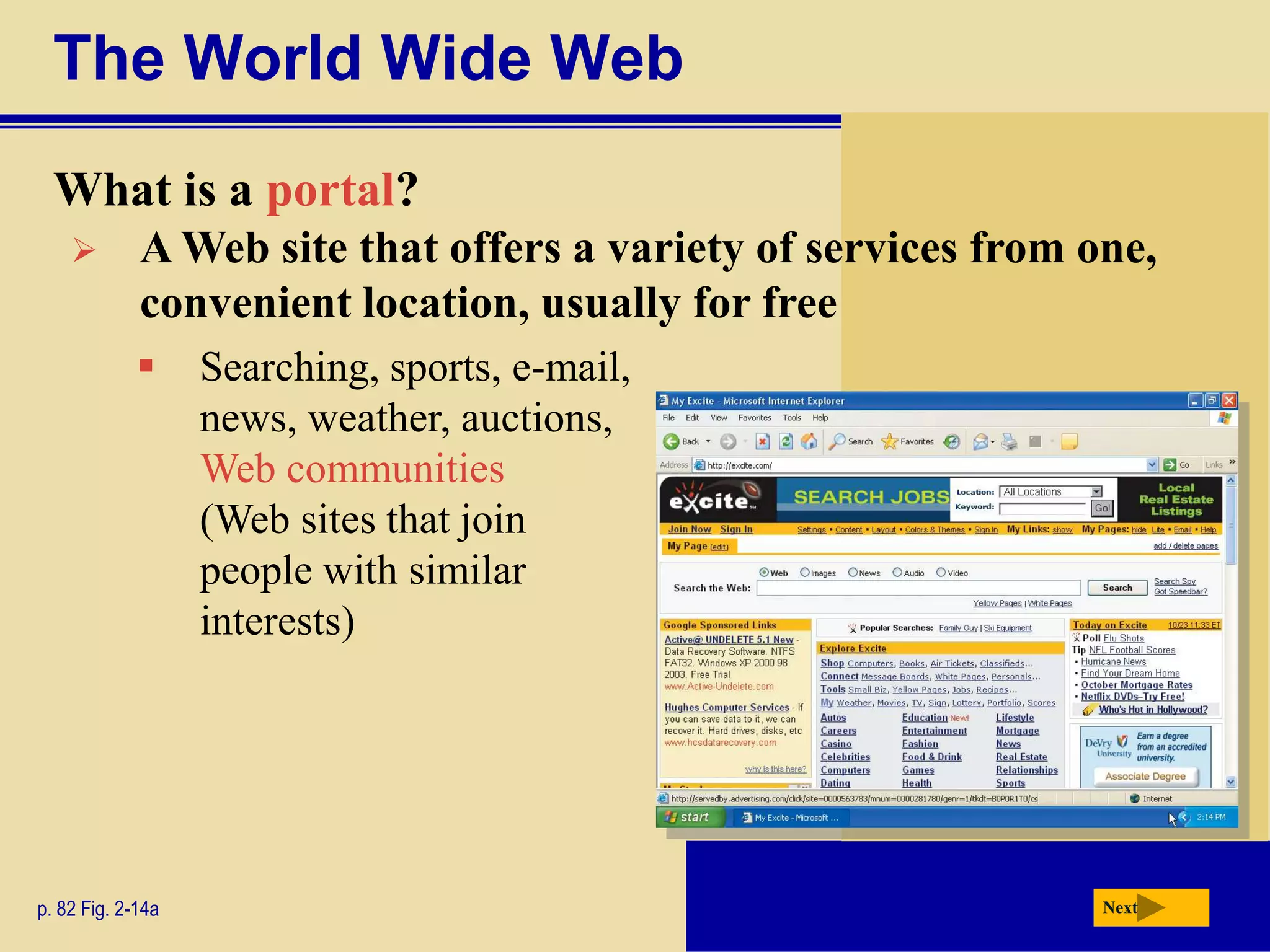 The World Wide Web
  What is a portal?
            A Web site that offers a variety of services from one,
             convenient location, usually for free
                  Searching, sports, e-mail,
                   news, weather, auctions,
                   Web communities
                   (Web sites that join
                   people with similar
                   interests)




p. 82 Fig. 2-14a                                                Next
 