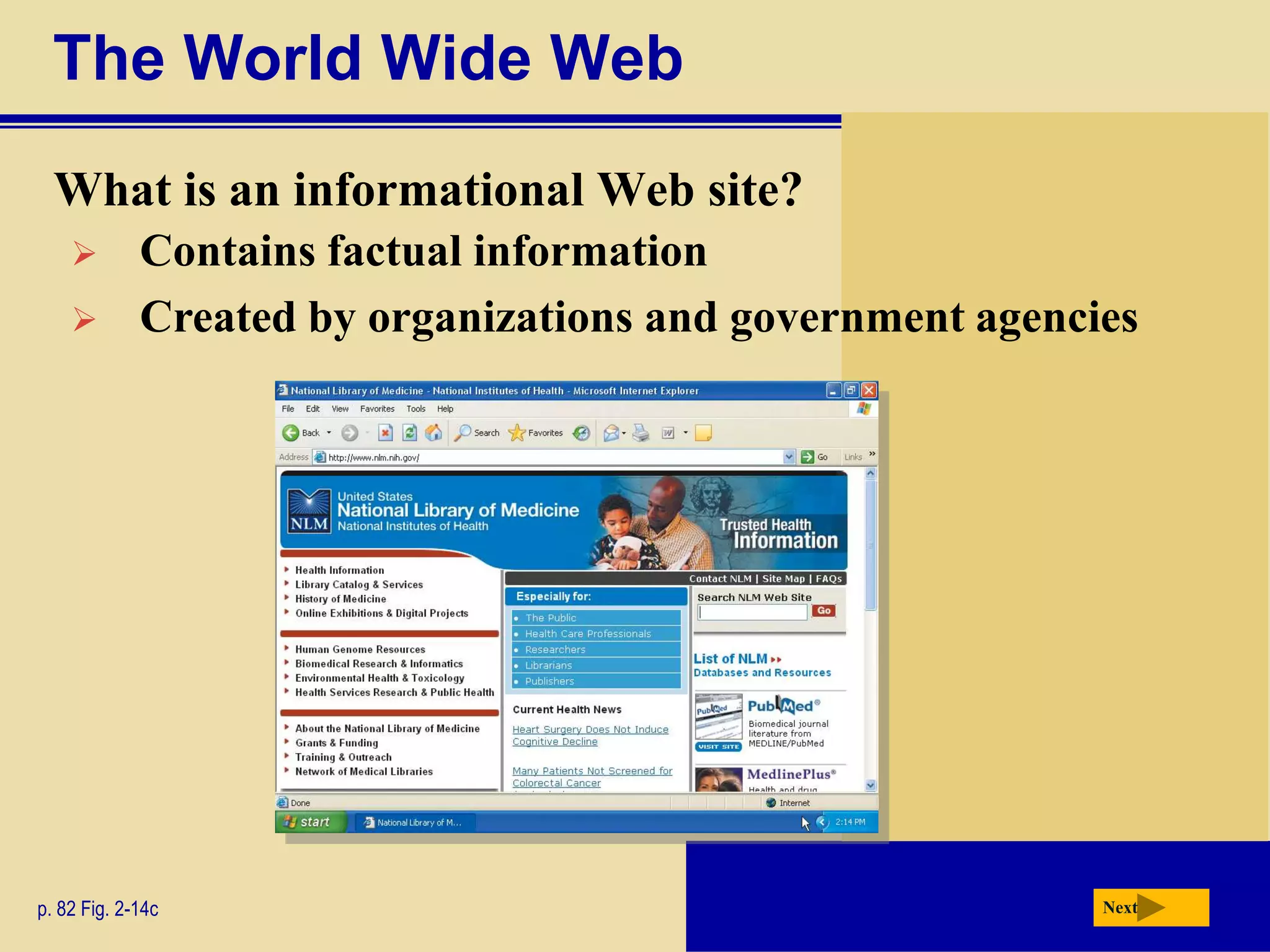The World Wide Web
  What is an informational Web site?
            Contains factual information
            Created by organizations and government agencies




p. 82 Fig. 2-14c                                           Next
 