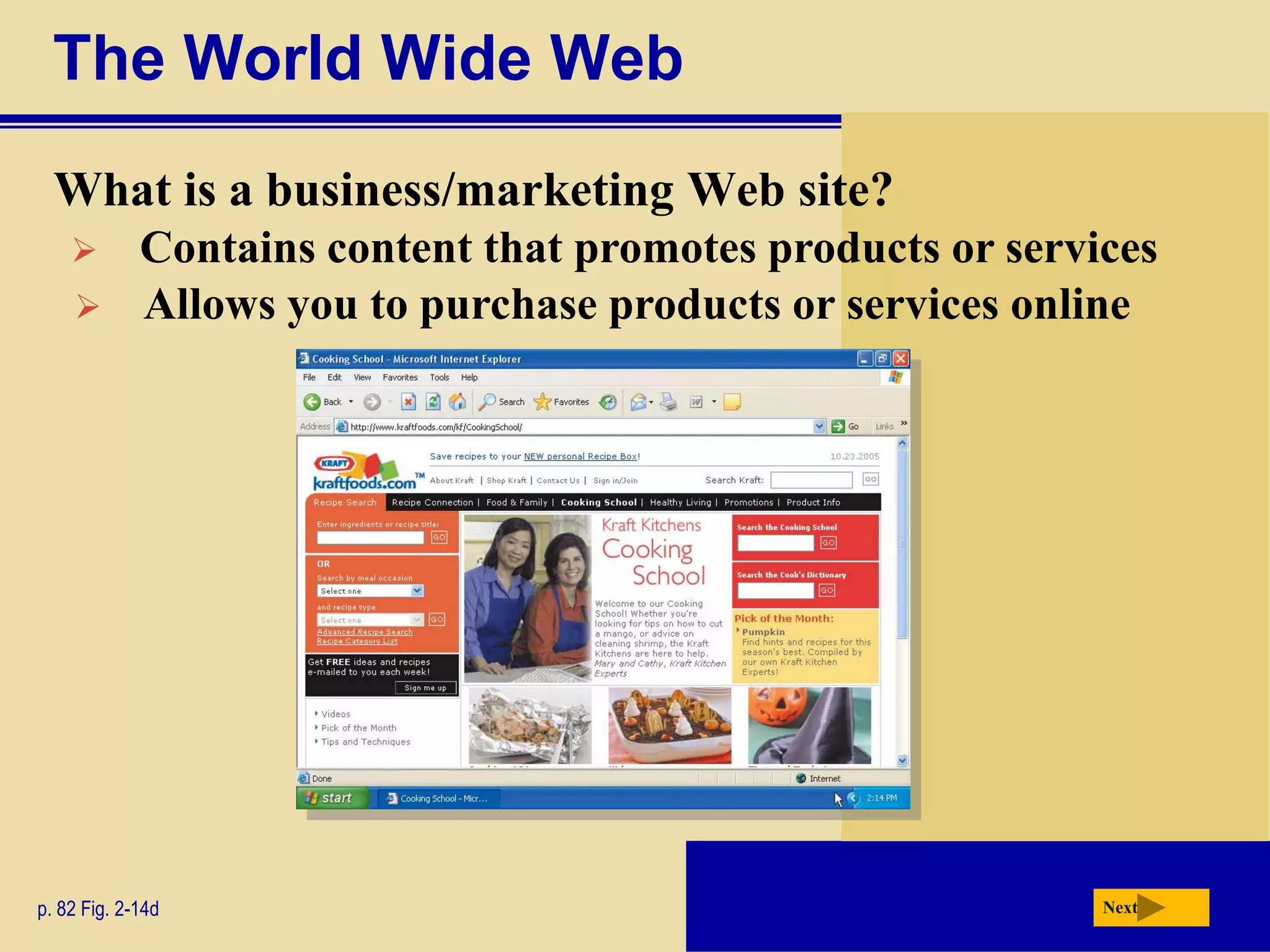 The World Wide Web
  What is a business/marketing Web site?
            Contains content that promotes products or services
            Allows you to purchase products or services online




p. 82 Fig. 2-14d                                             Next
 