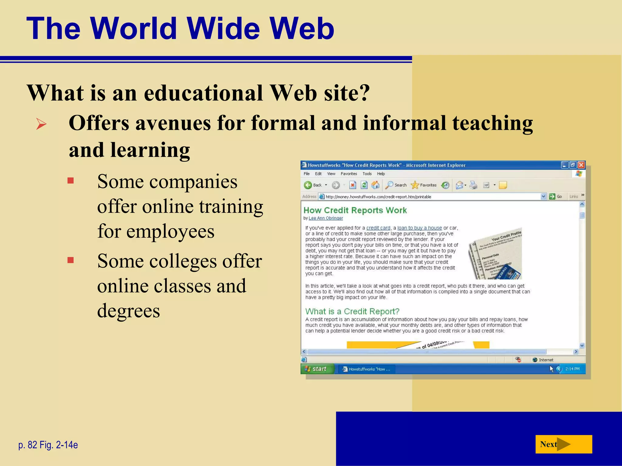 The World Wide Web
  What is an educational Web site?
            Offers avenues for formal and informal teaching
             and learning
                  Some companies
                   offer online training
                   for employees
                  Some colleges offer
                   online classes and
                   degrees




p. 82 Fig. 2-14e                                               Next
 