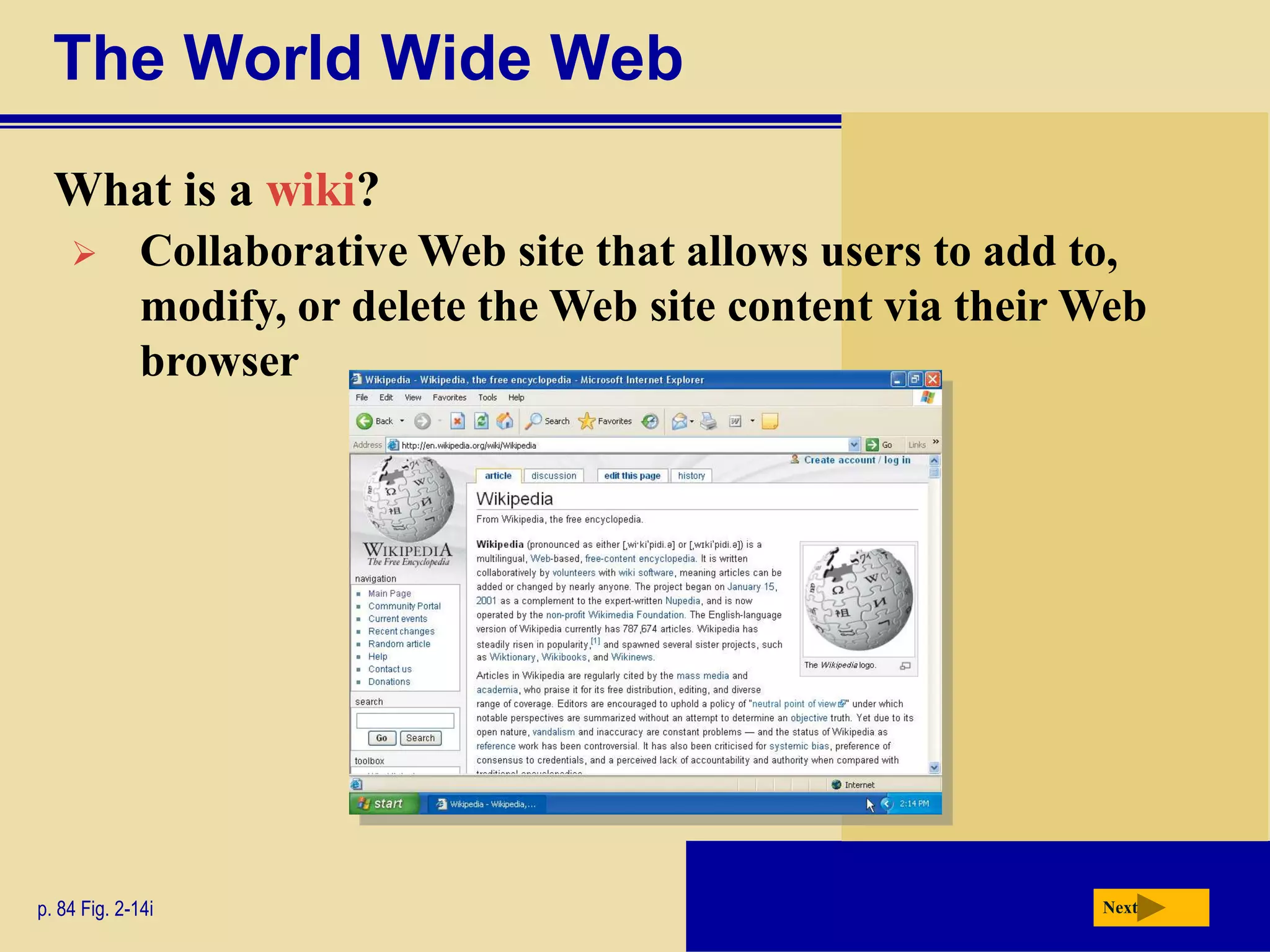 The World Wide Web
  What is a wiki?
             Collaborative Web site that allows users to add to,
              modify, or delete the Web site content via their Web
              browser




p. 84 Fig. 2-14i                                               Next
 