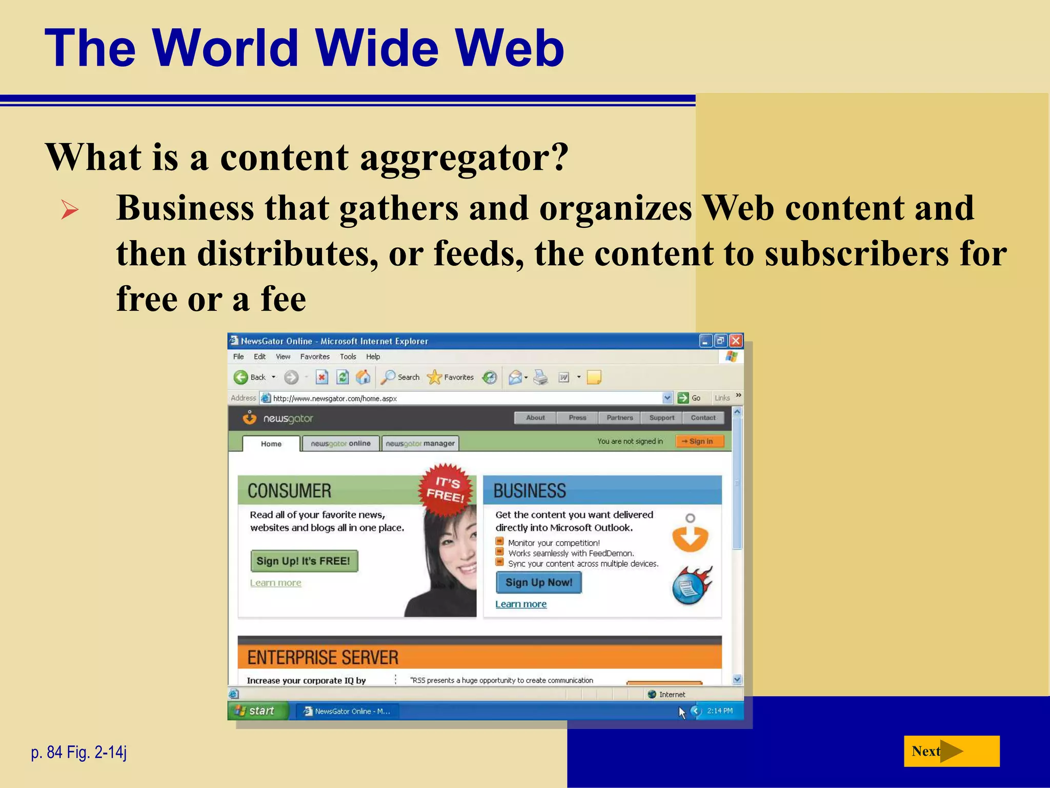 The World Wide Web
  What is a content aggregator?
             Business that gathers and organizes Web content and
              then distributes, or feeds, the content to subscribers for
              free or a fee




p. 84 Fig. 2-14j                                                 Next
 