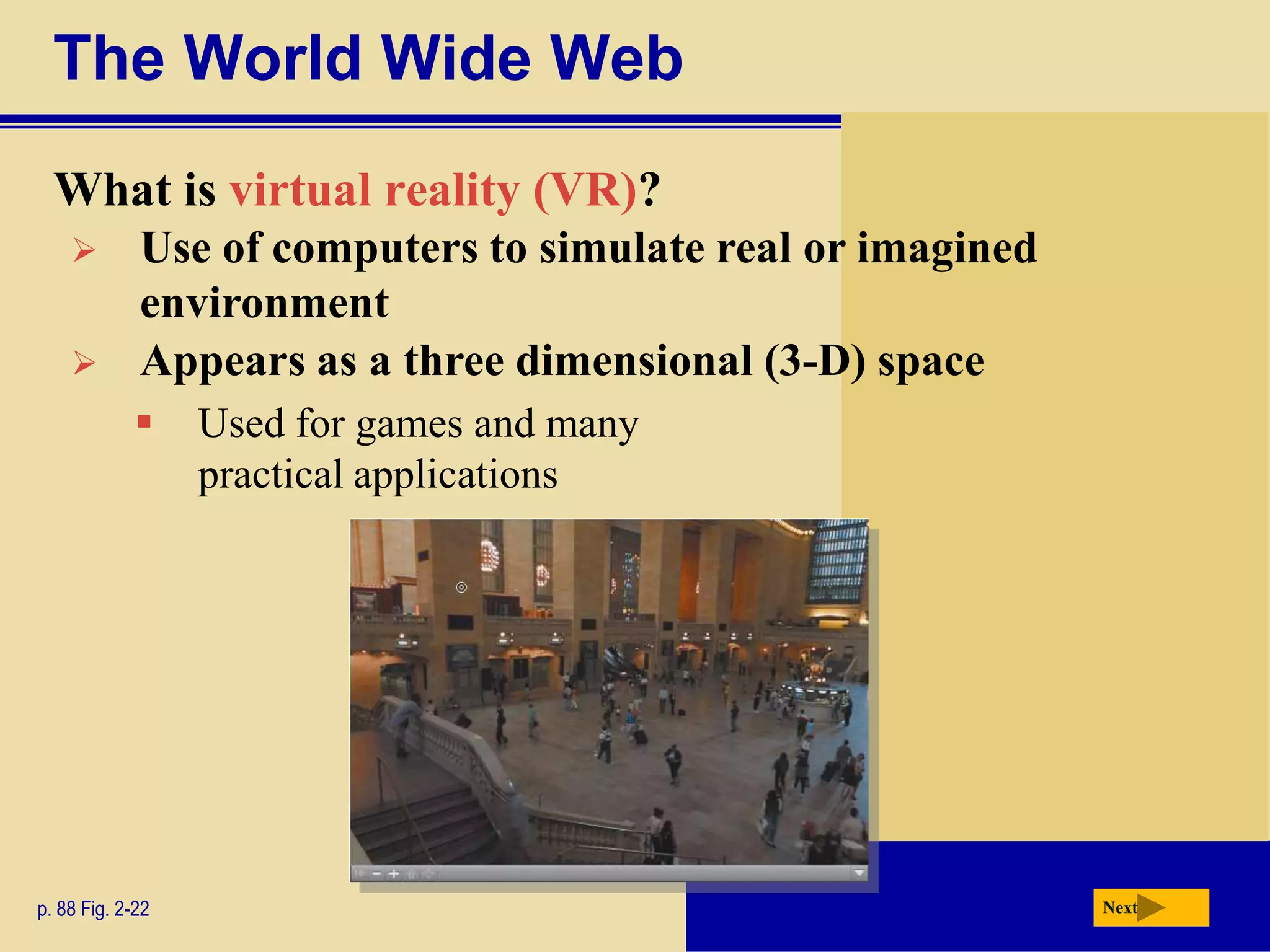 The World Wide Web
  What is virtual reality (VR)?
            Use of computers to simulate real or imagined
             environment
            Appears as a three dimensional (3-D) space
                 Used for games and many
                  practical applications




p. 88 Fig. 2-22                                              Next
 