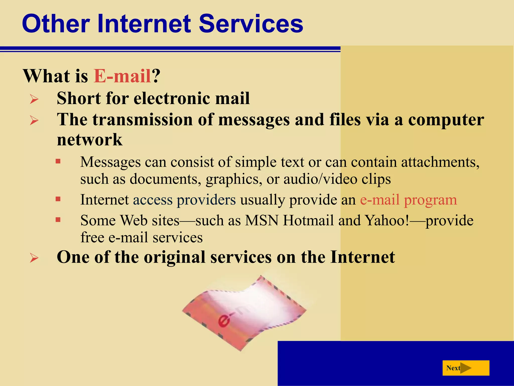 Other Internet Services
What is E-mail?
   Short for electronic mail
   The transmission of messages and files via a computer
    network
       Messages can consist of simple text or can contain attachments,
        such as documents, graphics, or audio/video clips
       Internet access providers usually provide an e-mail program
       Some Web sites—such as MSN Hotmail and Yahoo!—provide
        free e-mail services
   One of the original services on the Internet




                                                                 Next
 