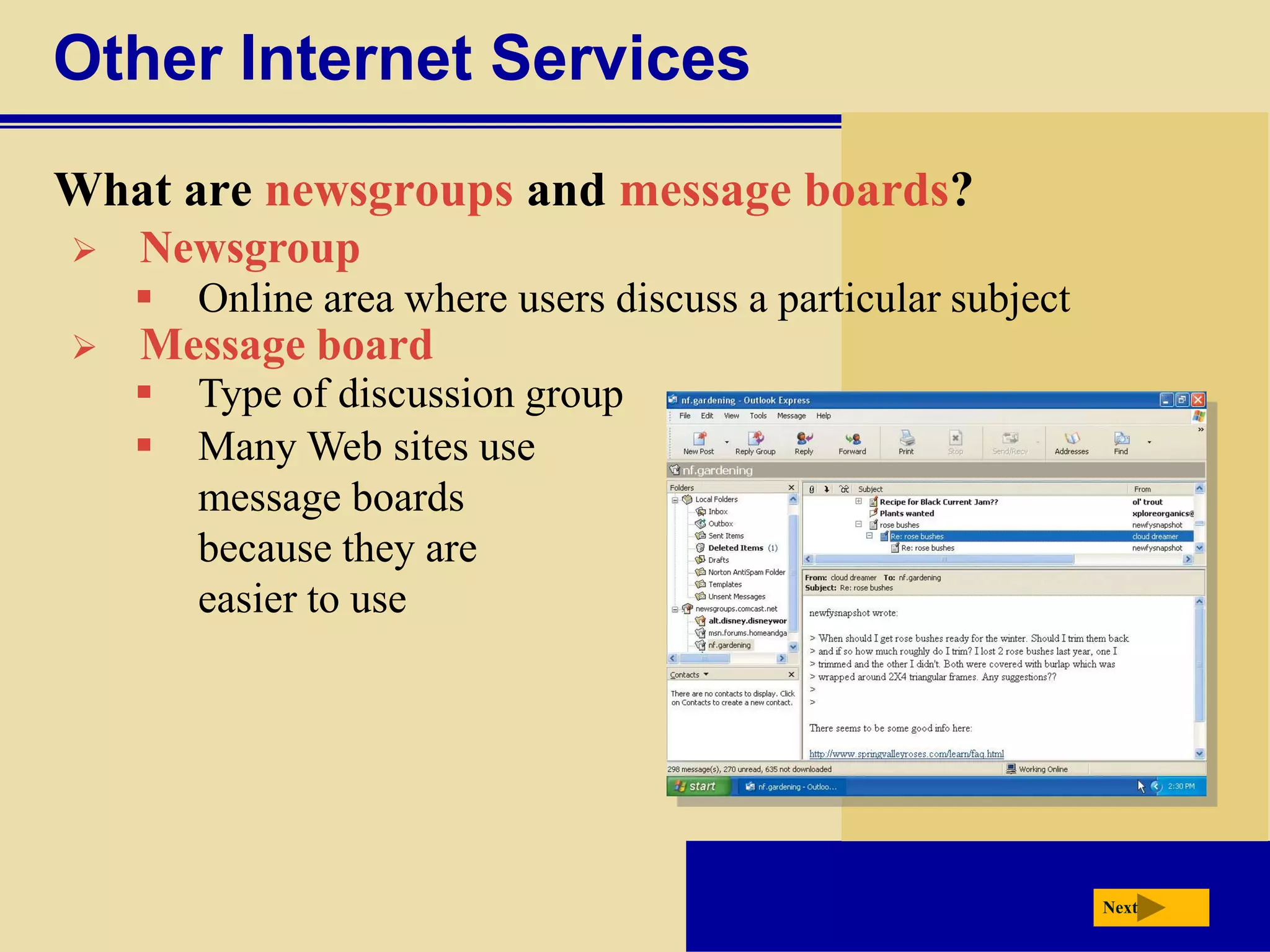 Other Internet Services
What are newsgroups and message boards?
   Newsgroup
       Online area where users discuss a particular subject
   Message board
       Type of discussion group
       Many Web sites use
        message boards
        because they are
        easier to use




                                                               Next
 
