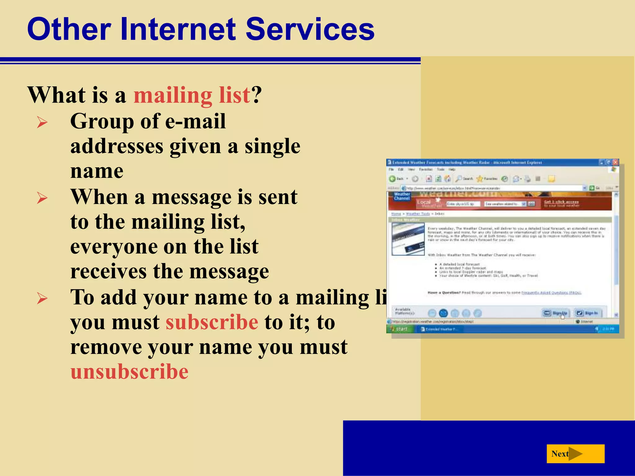 Other Internet Services
What is a mailing list?
   Group of e-mail
    addresses given a single
    name
   When a message is sent
    to the mailing list,
    everyone on the list
    receives the message
   To add your name to a mailing list
    you must subscribe to it; to
    remove your name you must
    unsubscribe


                                         Next
 