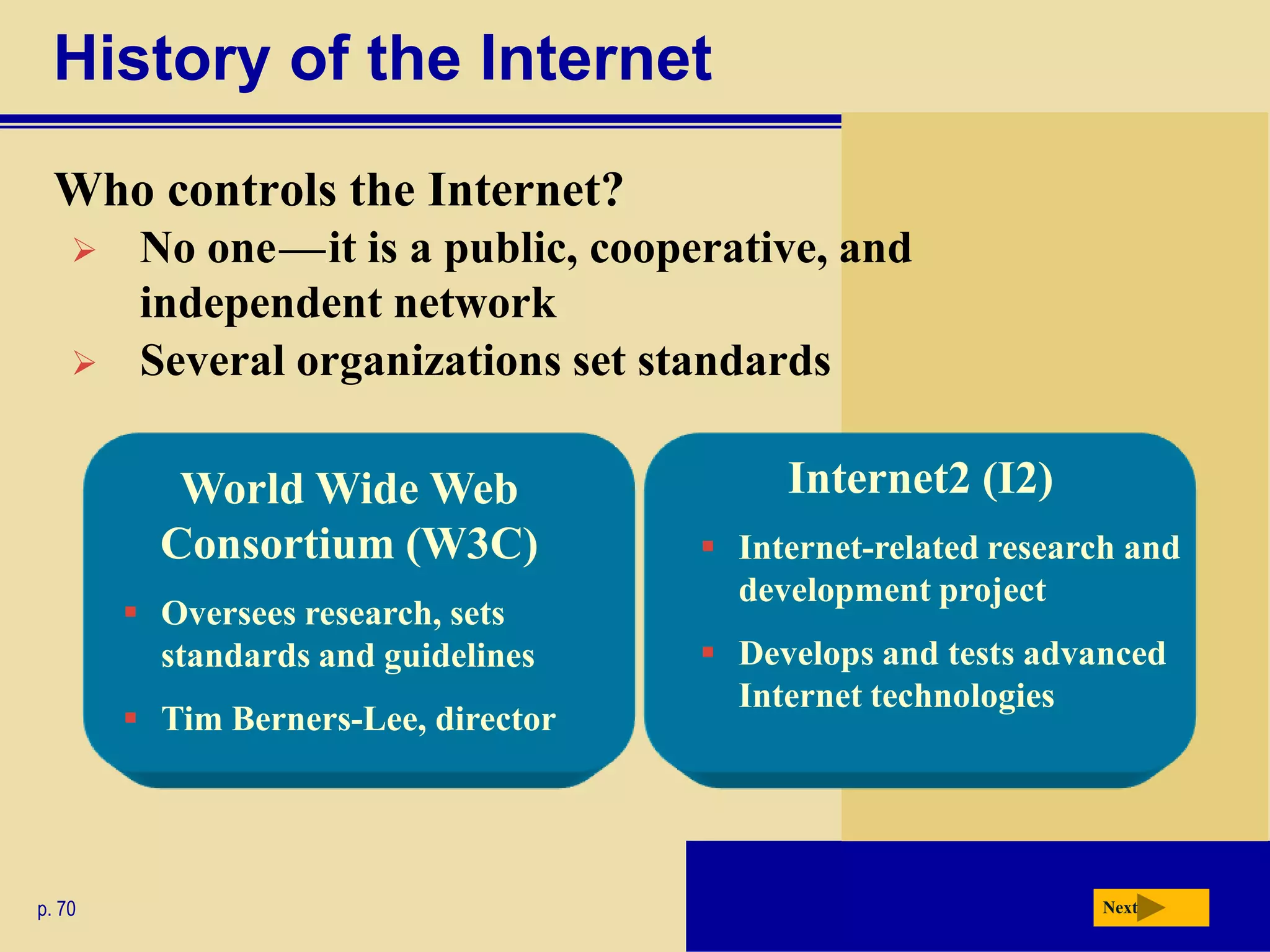History of the Internet
  Who controls the Internet?
        No one — it is a public, cooperative, and
                 c   c




         independent network
        Several organizations set standards

           World Wide Web                  Internet2 (I2)
          Consortium (W3C)             Internet-related research and
                                        development project
         Oversees research, sets
          standards and guidelines     Develops and tests advanced
                                        Internet technologies
         Tim Berners-Lee, director




p. 70                                                          Next
 