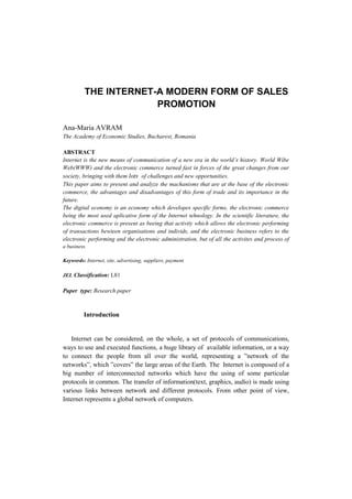 THE INTERNET-A MODERN FORM OF SALES
PROMOTION
Ana-Maria AVRAM
The Academy of Economic Studies, Bucharest, Romania
ABSTRACT
Internet is the new means of communication of a new era in the world’s history. World Wibe
Web(WWW) and the electronic commerce turned fast in forces of the great changes from our
society, bringing with them lots of challenges and new opportunities.
This paper aims to present and analyze the machanisms that are at the base of the electronic
commerce, the advantages and disadvantages of this form of trade and its importance in the
future.
The digital economy is an economy which developes specific forms, the electronic commerce
being the most used aplicative form of the Internet tehnology. In the scientific literature, the
electronic commerce is present as beeing that activity which allows the electronic performing
of transactions bewteen organisations and individs, and the electronic business refers to the
electronic performing and the electronic administration, but of all the activites and process of
a business.
Keywords: Internet, site, advertising, suppliers, payment
JEL Classification: L81
Paper type: Research paper
Introduction
Internet can be considered, on the whole, a set of protocols of communications,
ways to use and executed functions, a huge library of available information, or a way
to connect the people from all over the world, representing a ”network of the
networks”, which ”covers” the large areas of the Earth. The Internet is composed of a
big number of interconnected networks which have the using of some particular
protocols in common. The transfer of information(text, graphics, audio) is made using
various links between network and different protocols. From other point of view,
Internet represents a global network of computers.
 