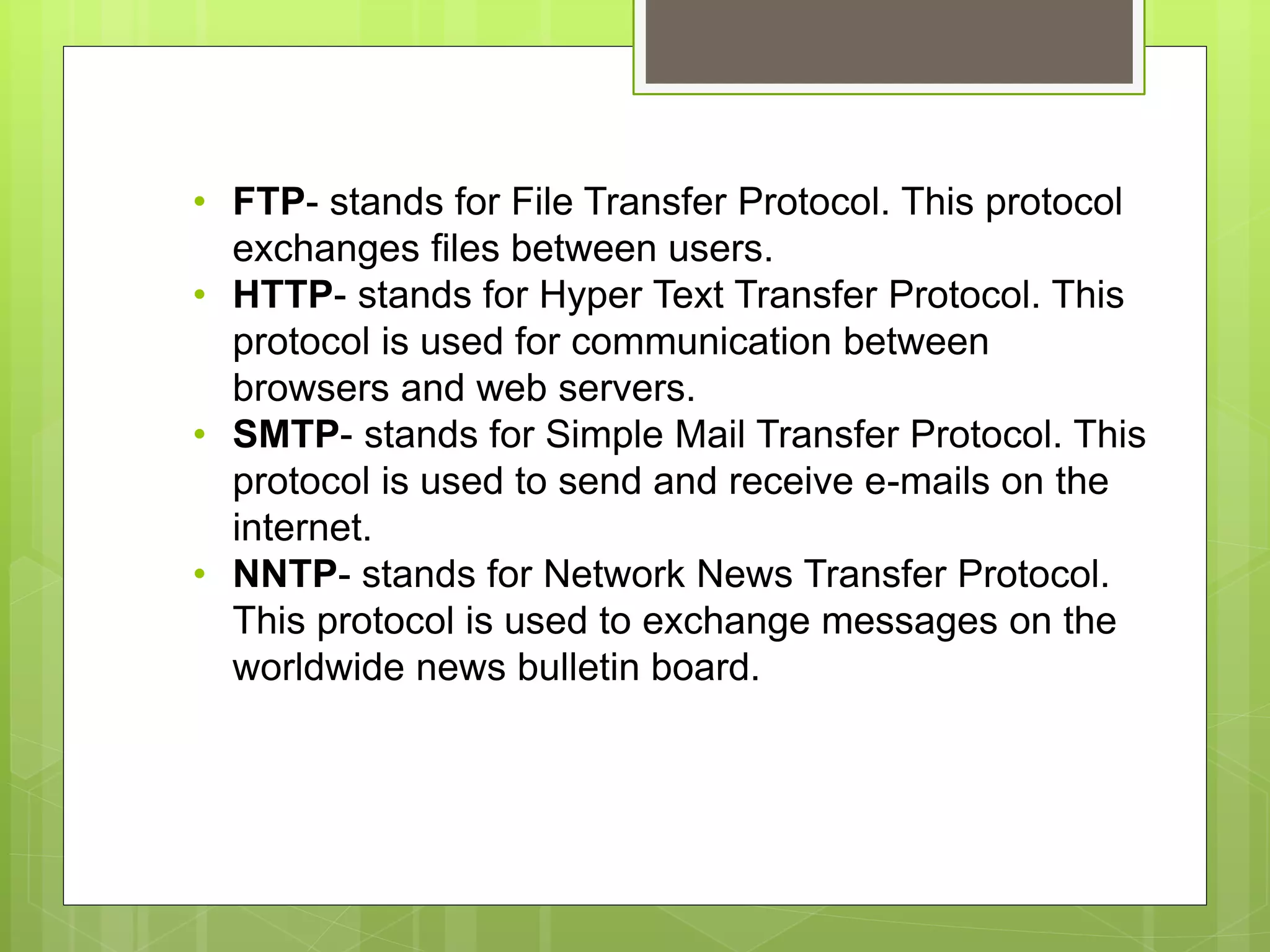• FTP- stands for File Transfer Protocol. This protocol
exchanges files between users.
• HTTP- stands for Hyper Text Transfer Protocol. This
protocol is used for communication between
browsers and web servers.
• SMTP- stands for Simple Mail Transfer Protocol. This
protocol is used to send and receive e-mails on the
internet.
• NNTP- stands for Network News Transfer Protocol.
This protocol is used to exchange messages on the
worldwide news bulletin board.
 