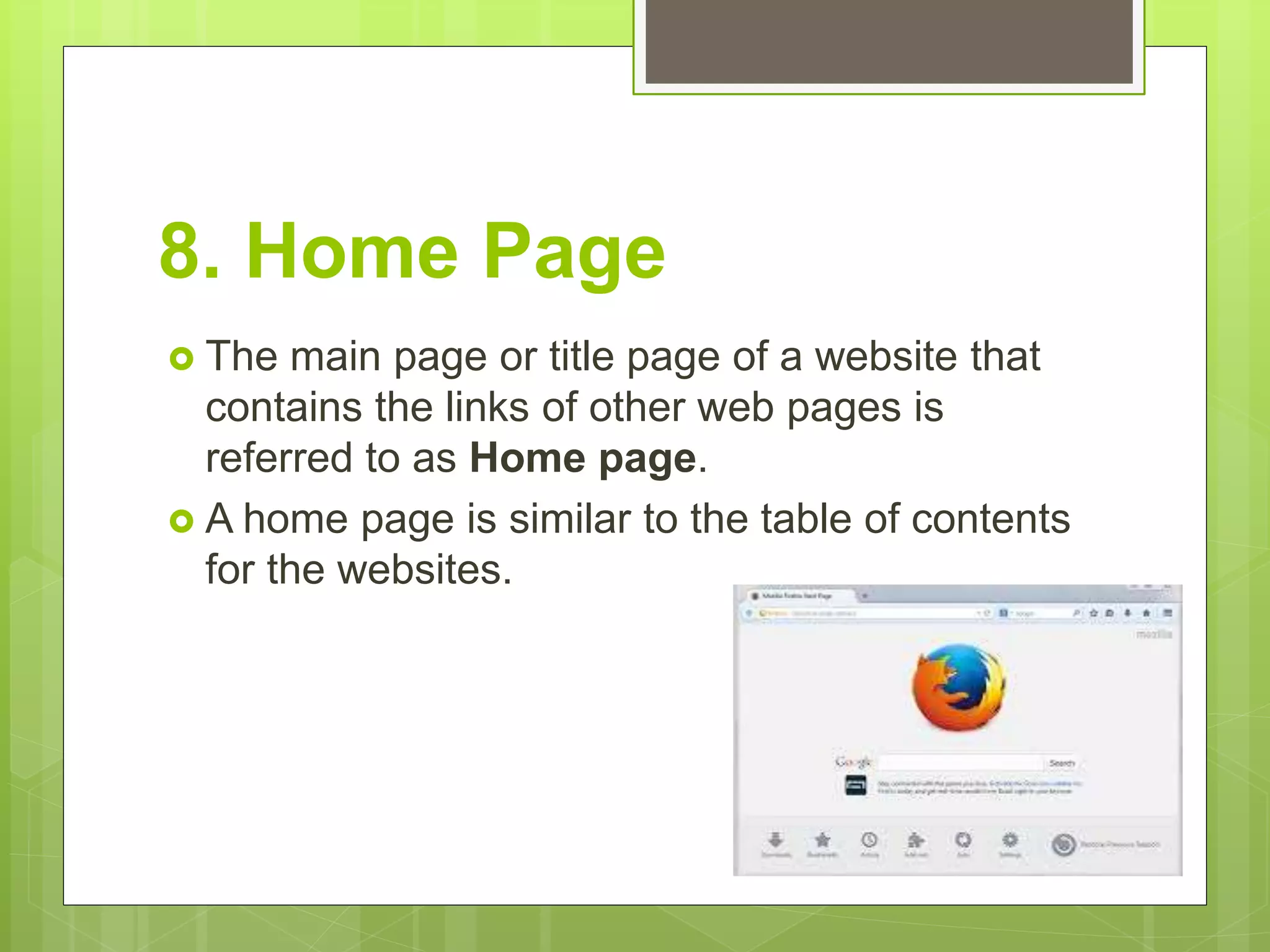 8. Home Page
 The main page or title page of a website that
contains the links of other web pages is
referred to as Home page.
 A home page is similar to the table of contents
for the websites.
 