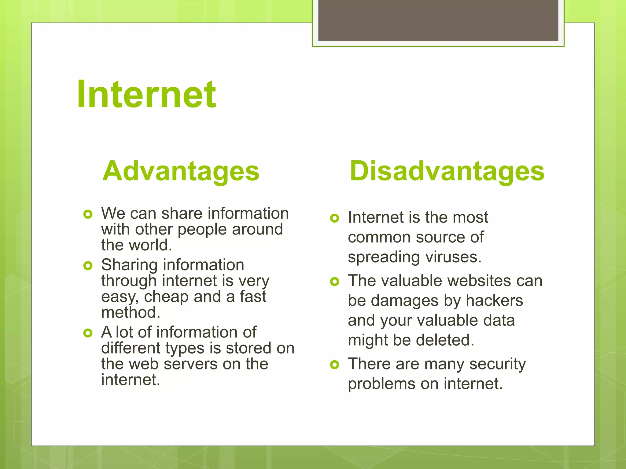 Internet
Advantages
 We can share information
with other people around
the world.
 Sharing information
through internet is very
easy, cheap and a fast
method.
 A lot of information of
different types is stored on
the web servers on the
internet.
Disadvantages
 Internet is the most
common source of
spreading viruses.
 The valuable websites can
be damages by hackers
and your valuable data
might be deleted.
 There are many security
problems on internet.
 