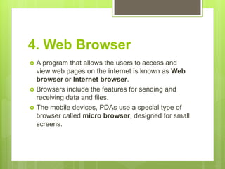 4. Web Browser
 A program that allows the users to access and
view web pages on the internet is known as Web
browser or Internet browser.
 Browsers include the features for sending and
receiving data and files.
 The mobile devices, PDAs use a special type of
browser called micro browser, designed for small
screens.
 