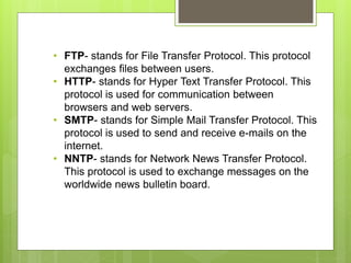 • FTP- stands for File Transfer Protocol. This protocol
exchanges files between users.
• HTTP- stands for Hyper Text Transfer Protocol. This
protocol is used for communication between
browsers and web servers.
• SMTP- stands for Simple Mail Transfer Protocol. This
protocol is used to send and receive e-mails on the
internet.
• NNTP- stands for Network News Transfer Protocol.
This protocol is used to exchange messages on the
worldwide news bulletin board.
 