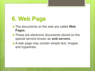 6. Web Page
 The documents on the web are called Web
Pages.
 These are electronic documents stored on the
special servers known as web servers.
 A web page may contain simple text, images
and hyperlinks.
 