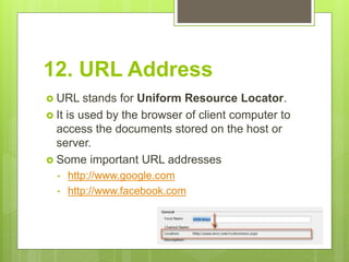 12. URL Address
 URL stands for Uniform Resource Locator.
 It is used by the browser of client computer to
access the documents stored on the host or
server.
 Some important URL addresses
• http://www.google.com
• http://www.facebook.com
 