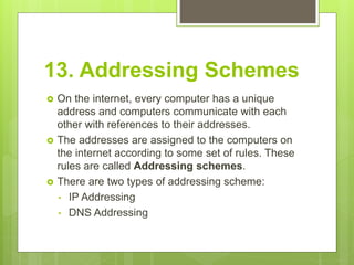 13. Addressing Schemes
 On the internet, every computer has a unique
address and computers communicate with each
other with references to their addresses.
 The addresses are assigned to the computers on
the internet according to some set of rules. These
rules are called Addressing schemes.
 There are two types of addressing scheme:
• IP Addressing
• DNS Addressing
 