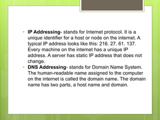 • IP Addressing- stands for Internet protocol. It is a
unique identifier for a host or node on the internet. A
typical IP address looks like this: 216. 27. 61. 137.
Every machine on the internet has a unique IP
address. A server has static IP address that does not
change.
• DNS Addressing- stands for Domain Name System.
The human-readable name assigned to the computer
on the internet is called the domain name. The domain
name has two parts, a host name and domain.
 