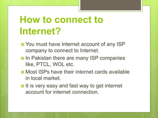 How to connect to
Internet?
 You must have Internet account of any ISP
company to connect to Internet.
 In Pakistan there are many ISP companies
like, PTCL, WOL etc.
 Most ISPs have their internet cards available
in local market.
 It is very easy and fast way to get internet
account for internet connection.
 